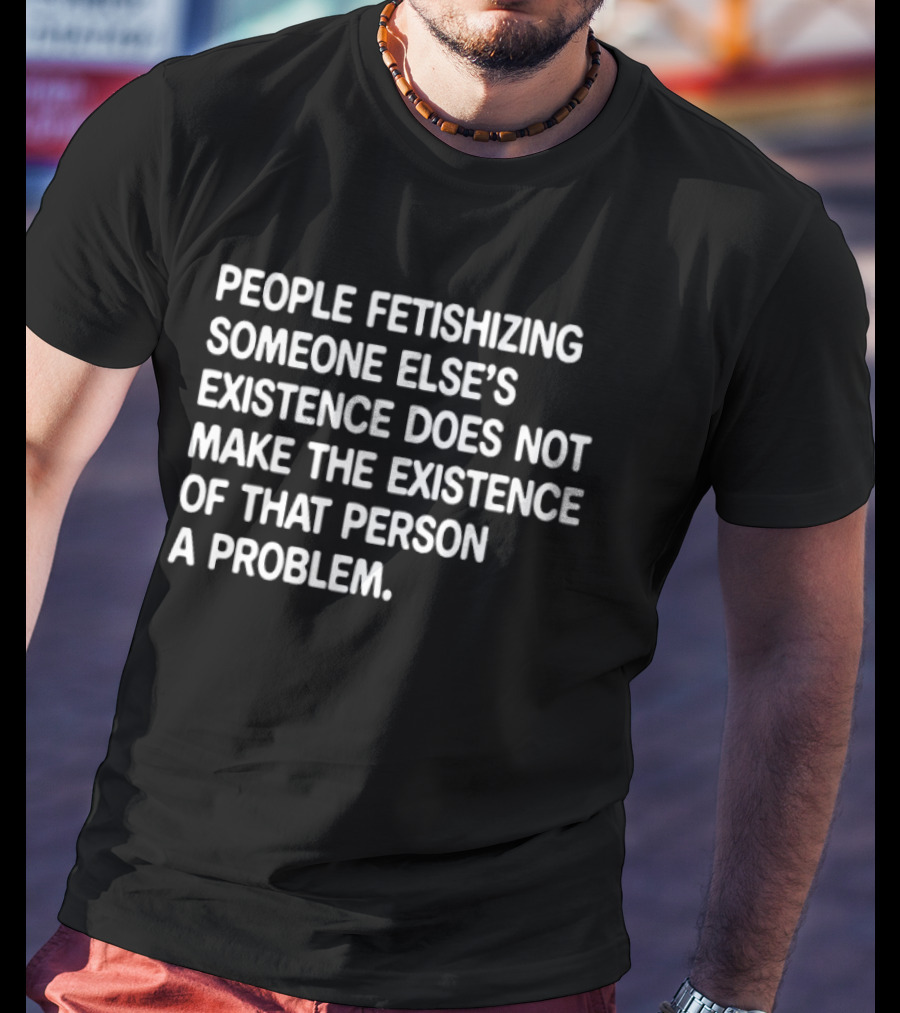 People Fetishizing Someone Else's Existence Does Not Make The Existence Of That Person A Problem T-Shirt