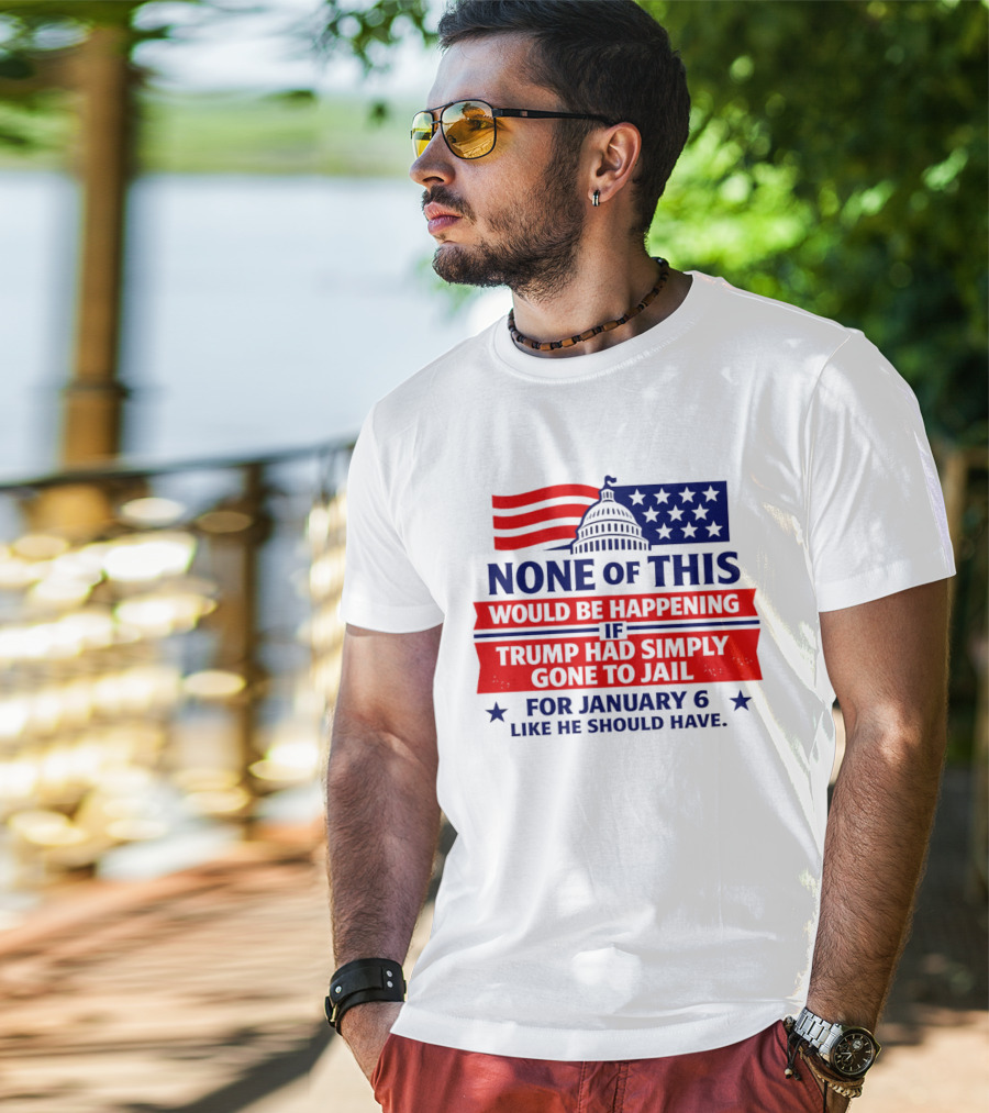 None Of This Would Be Happening If Trump Had Simply Gone To Jail January 6 Like He Should Have T-Shirt
