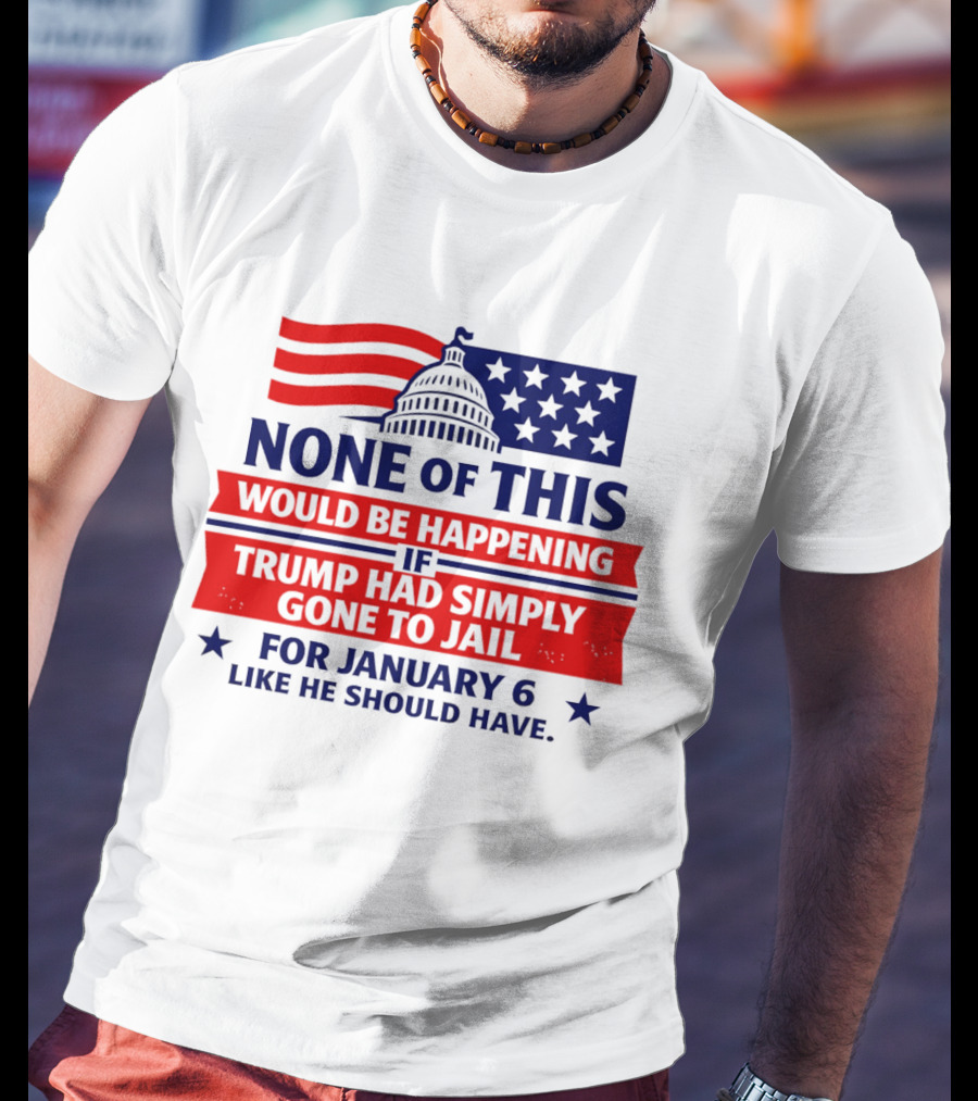 None Of This Would Be Happening If Trump Had Simply Gone To Jail January 6 Like He Should Have T-Shirt