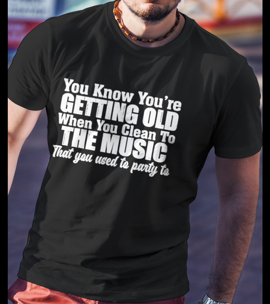 You Knew You're Getting Old When You Clean To The Music That You Used To Party To T-Shirt
