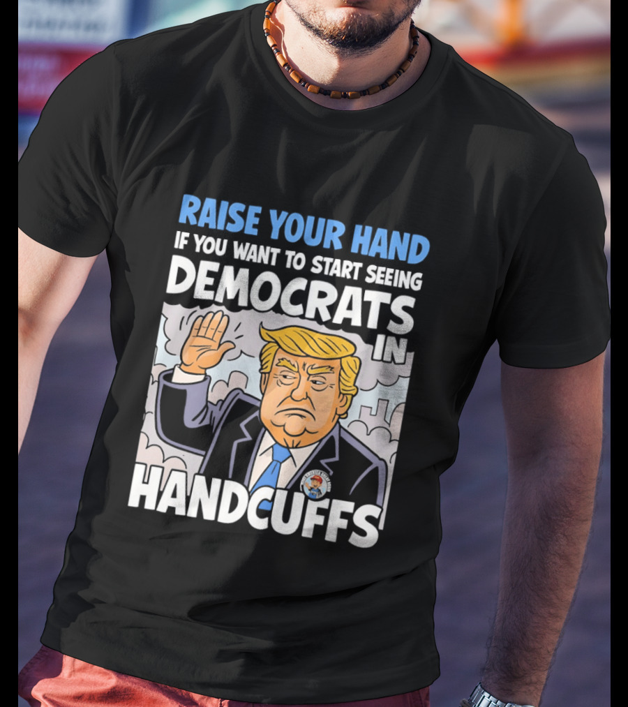 Raise Your Hand If You Want To Start Seeing Democrats In Handcuffs T-Shirt