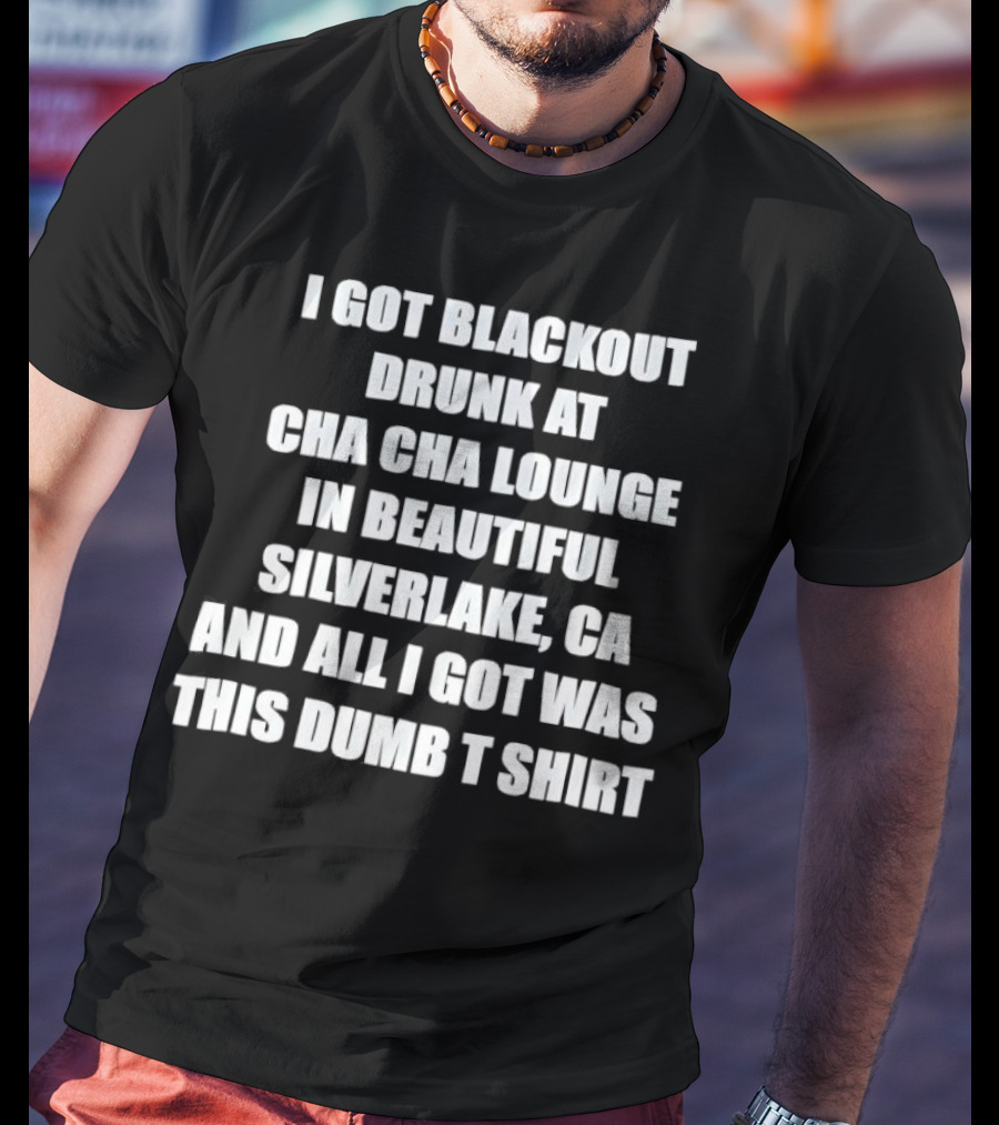 I Got Blackout Drunk At Cha Cha Lounge In Beautiful Silverlake CA And All I Got Was This Dumb T-Shirt