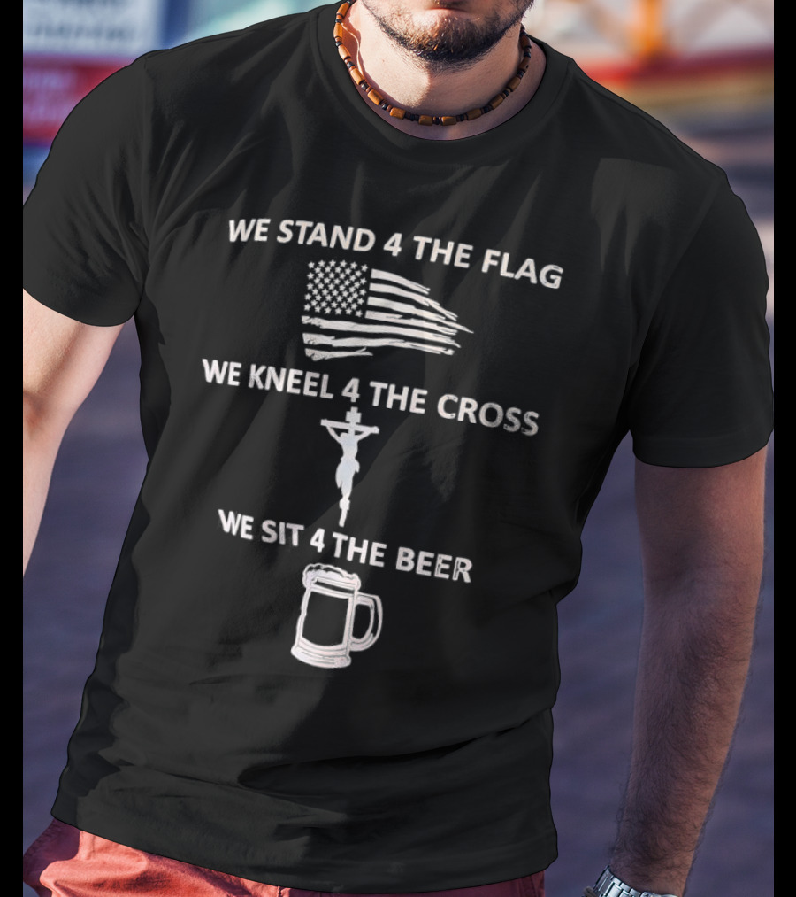 We Stand 4 The Flag Kneel 4 The Cross Sit 4 The Beer Flag Cross Beer T-Shirt