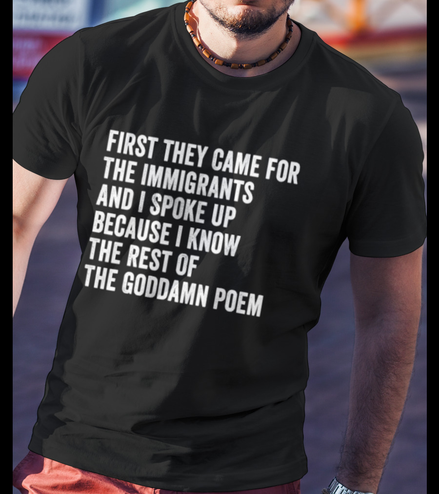First They Came For The Immigrants And I Spoke Up Because I Know The Rest Of The Goddamn Poem T-Shirt