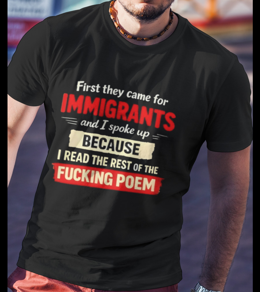 First They Came For Immigrants I Spoke Up Because I Read The Rest Of The Fucking Poem T-Shirt