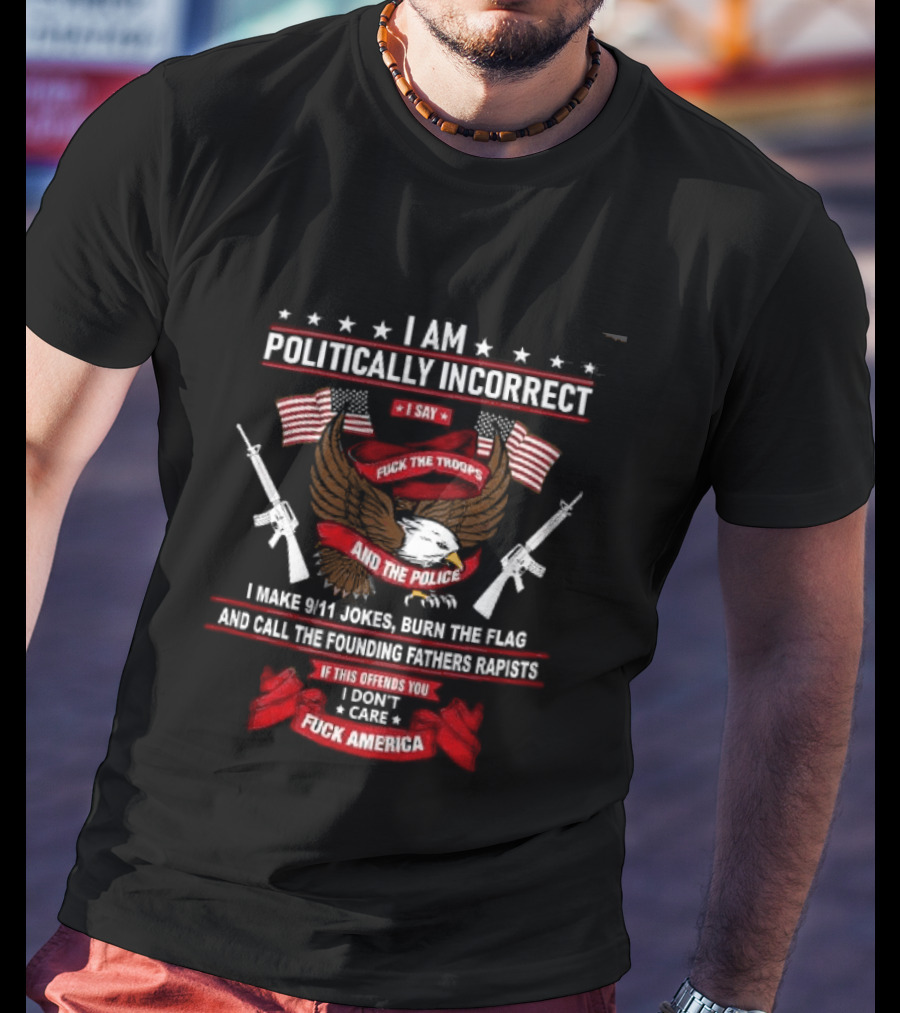 I Am Politically Incorrect I Say Fuck The Troops And The Police Burn The Flag T-Shirt