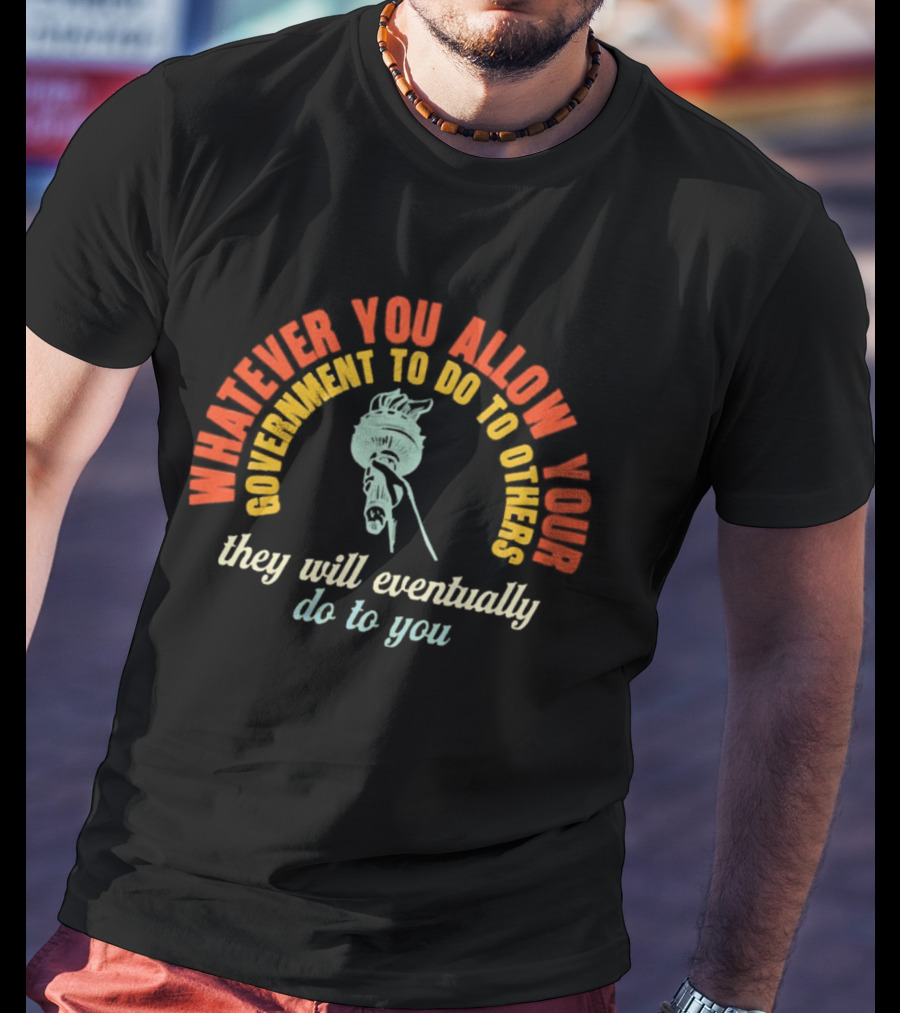 Whatever You Allow Your Government To Do To Others They Will Eventually Do To You Statue Liberty Message T-Shirt