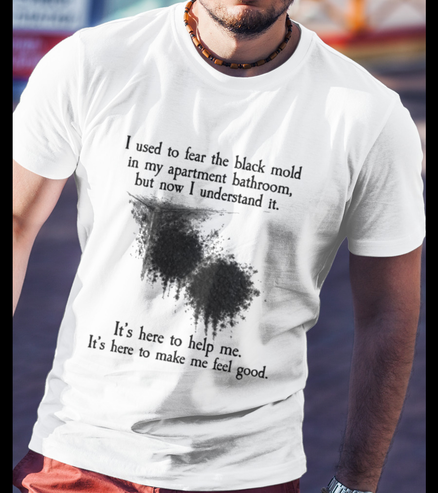 I Used To Fear The Black Mold In My Apartment Bathroom Now I Understand It's Here To Help Me Feel Good T-Shirt