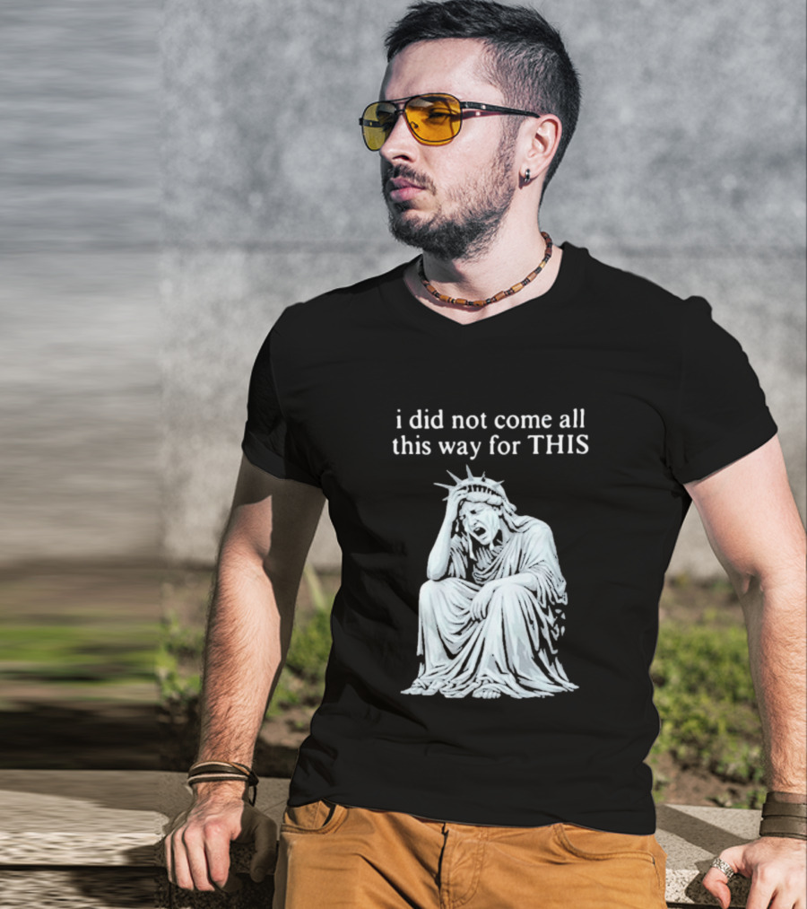 I Did Not Come All This Way For This Anti Trump Statue Of Liberty Sarcastic Political T-Shirt