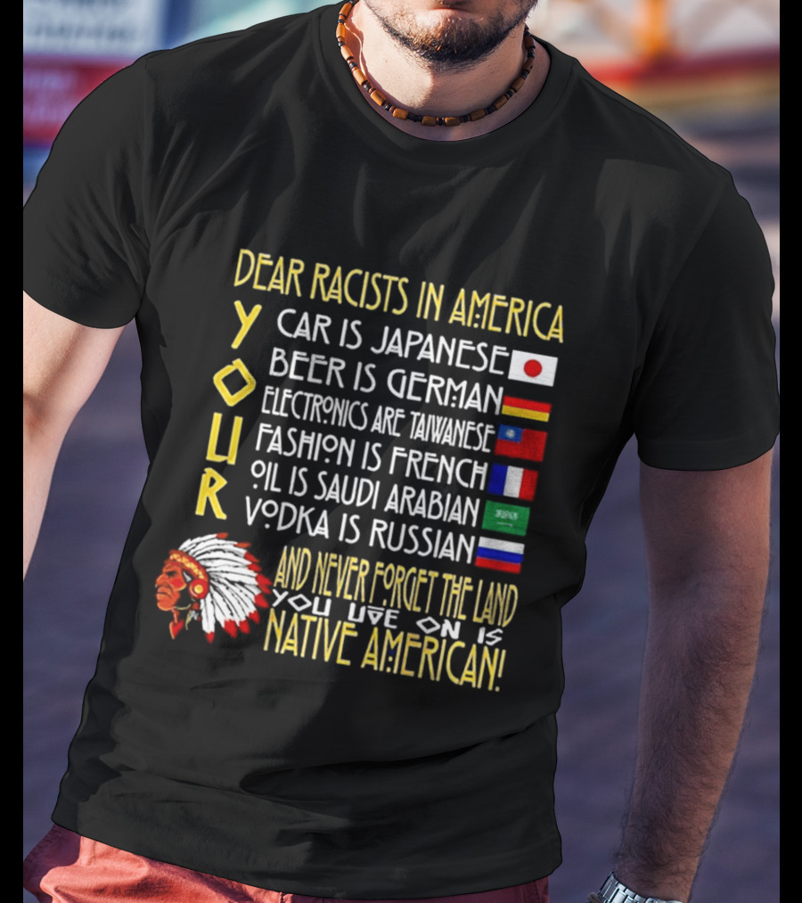 Dear Racists In America Land Is Native American Car Japanese Beer German Electronics Taiwanese Fashion French Oil Saudi Vodka Russian T-Shirt
