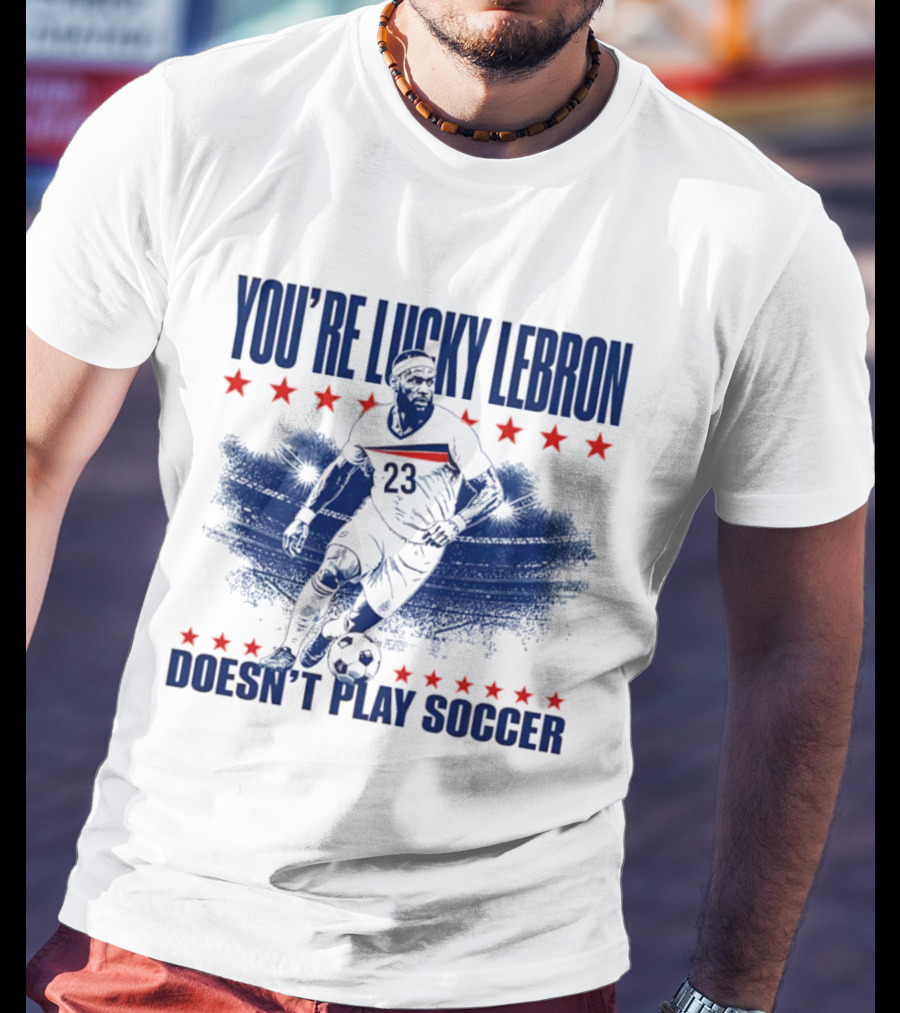 You're Lucky Lebron Number 23 Doesn't Play Soccer T-Shirt