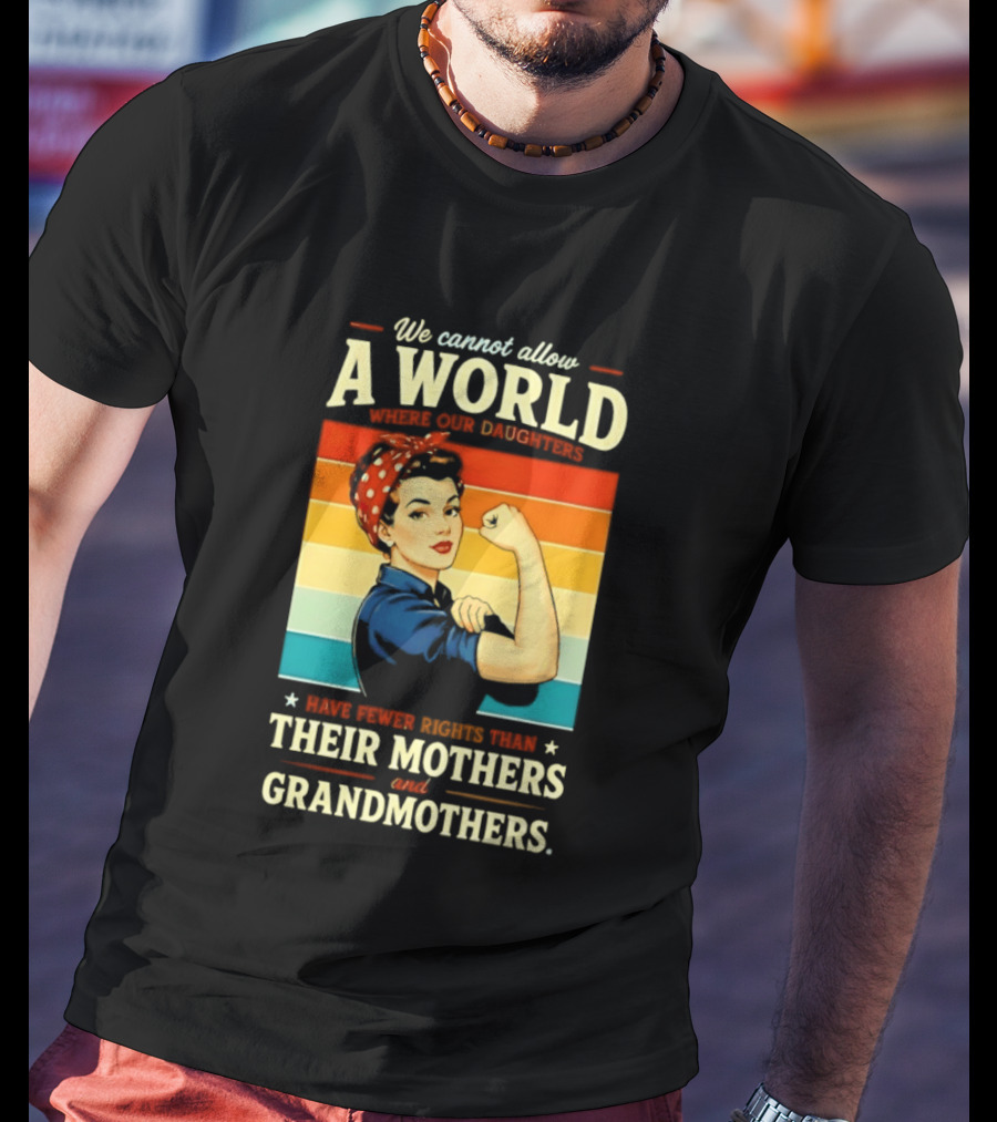 Rosie The Riveter We Cannot Allow A World Where Our Daughters Have Fewer Rights Than Their Mothers And Grandmothers T-Shirt
