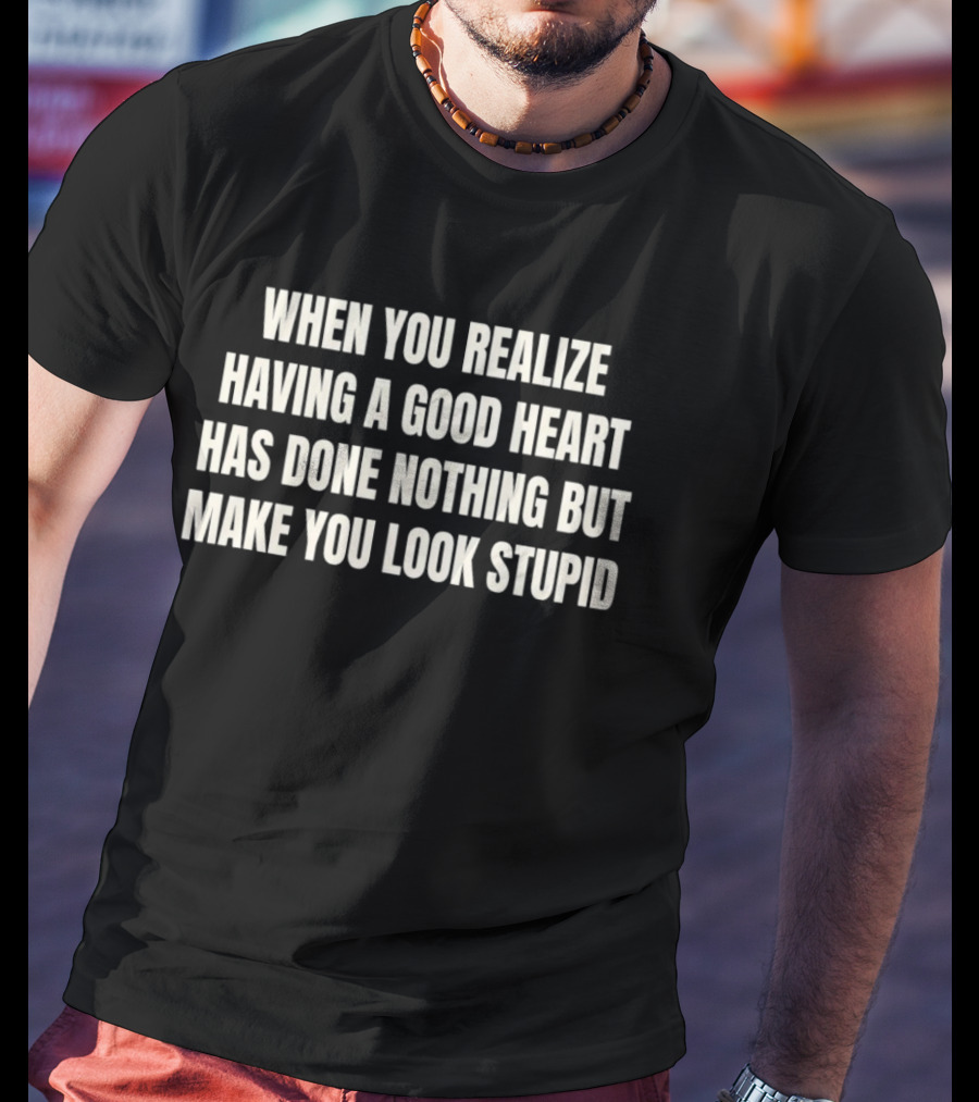 When You Realize Having A Good Heart Has Done Nothing But Make You Look Stupid T-Shirt