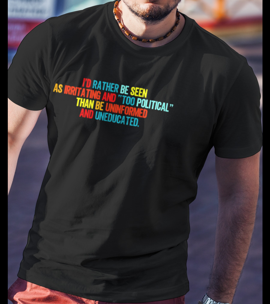 I'd Rather Be Seen As Irritating And Too Political Than Be Uninformed And Uneducated T-Shirt