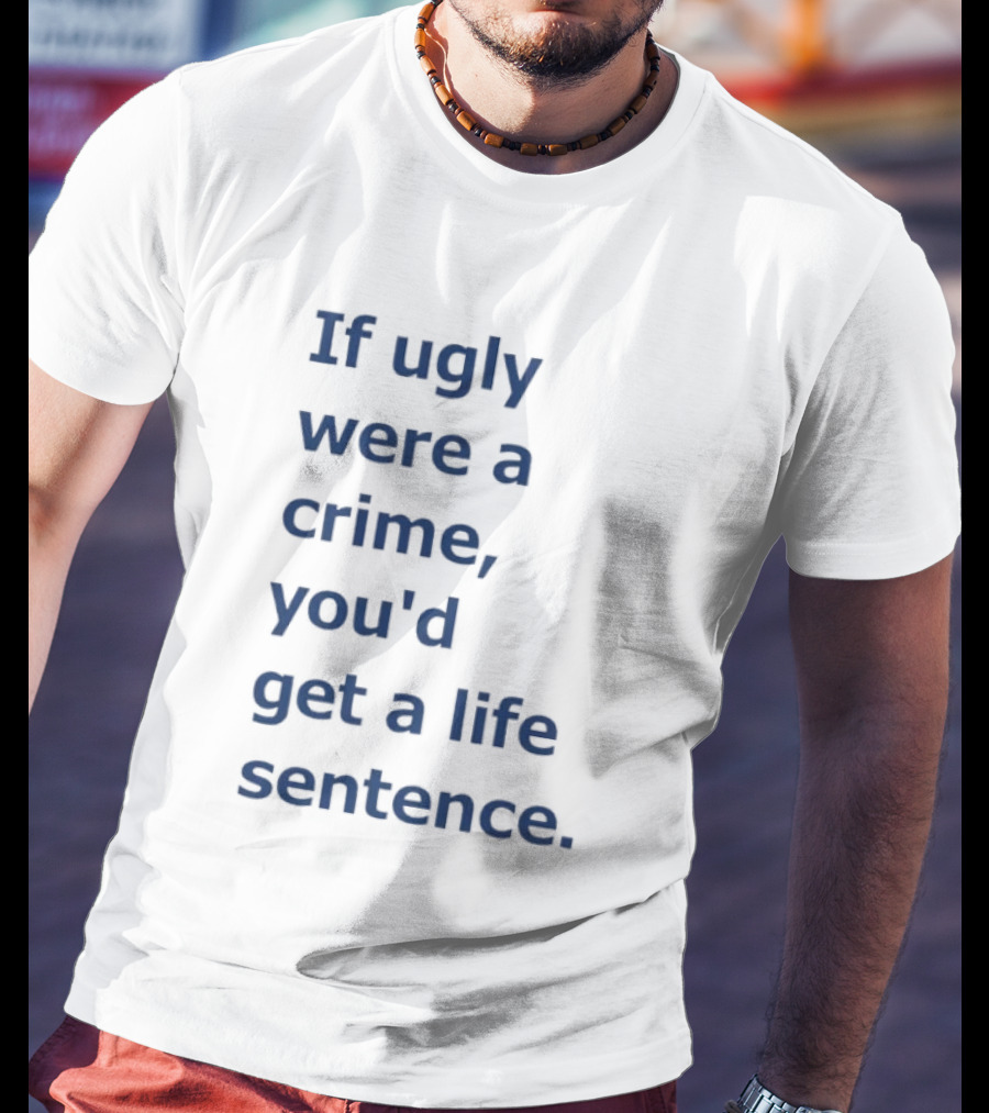 If Ugly Were A Crime You'd Get A Life Sentence T-Shirt
