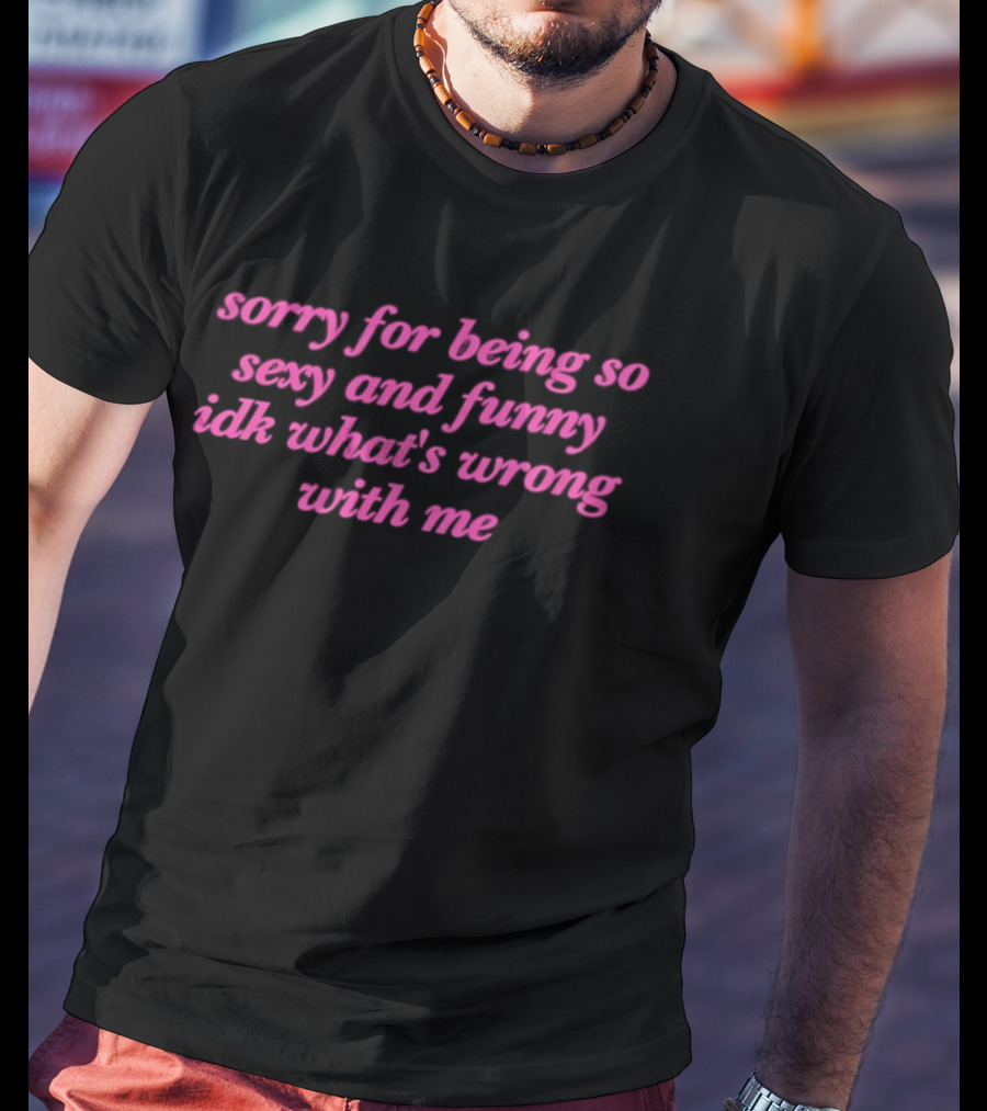 Sorry For Being So Sexy And Funny Idk What's Wrong With Me T-Shirt