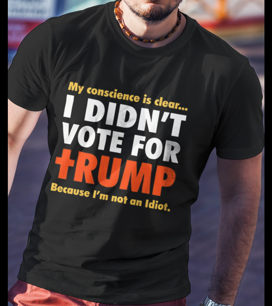 My Conscience Is Clear I Didn't Vote For Trump Because I'm Not An Idiot T-Shirt