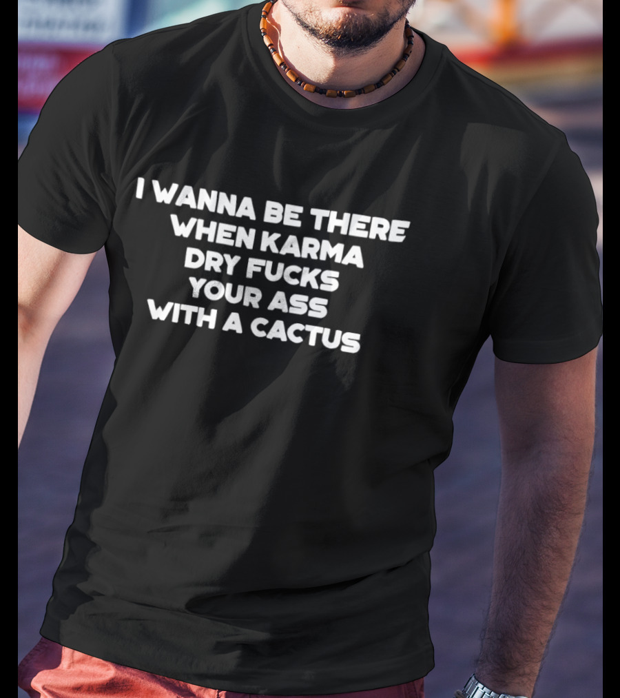 I Wanna Be There When Karma Dry Fucks Your Ass With A Cactus T-Shirt
