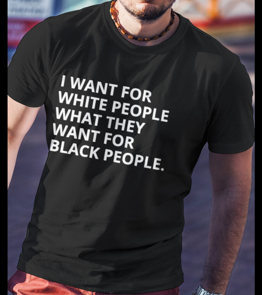 I Want For White People What They Want For Black People T-Shirt