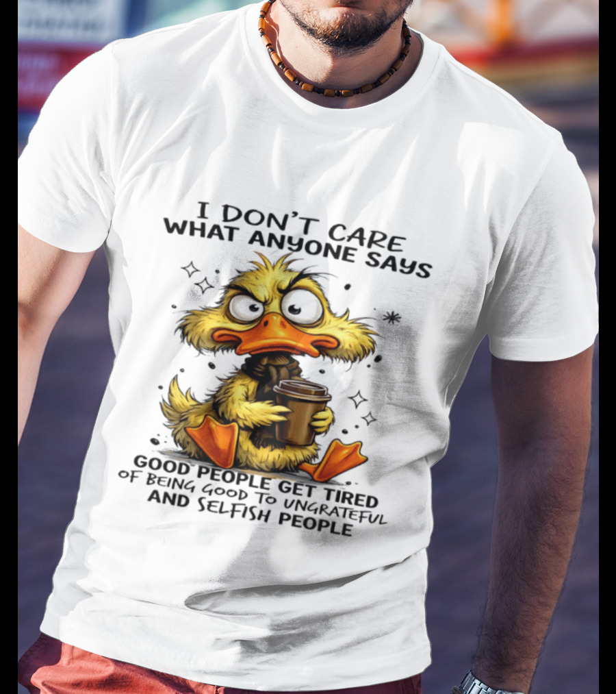 I Don't Care What Anyone Says Good People Get Tired Of Being Good To Ungrateful And Selfish People Duck T-Shirt