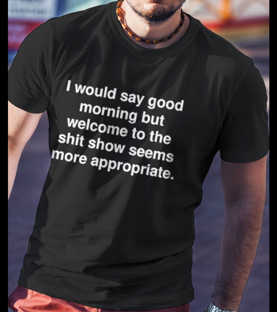 I Would Say Good Morning But Welcome To The Shit Show Seems More Appropriate T-Shirt