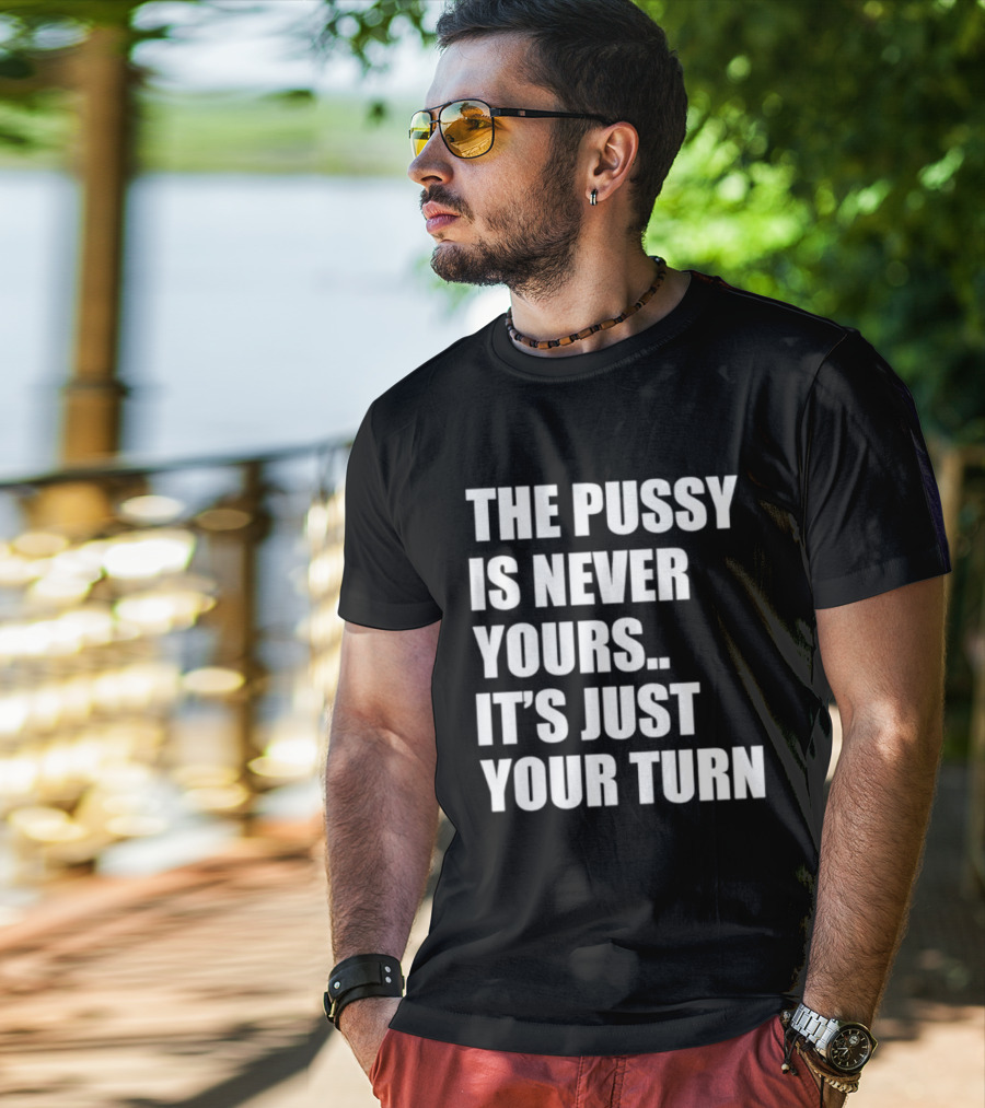 The Pussy Is Never Yours It's Just Your Turn T-Shirt