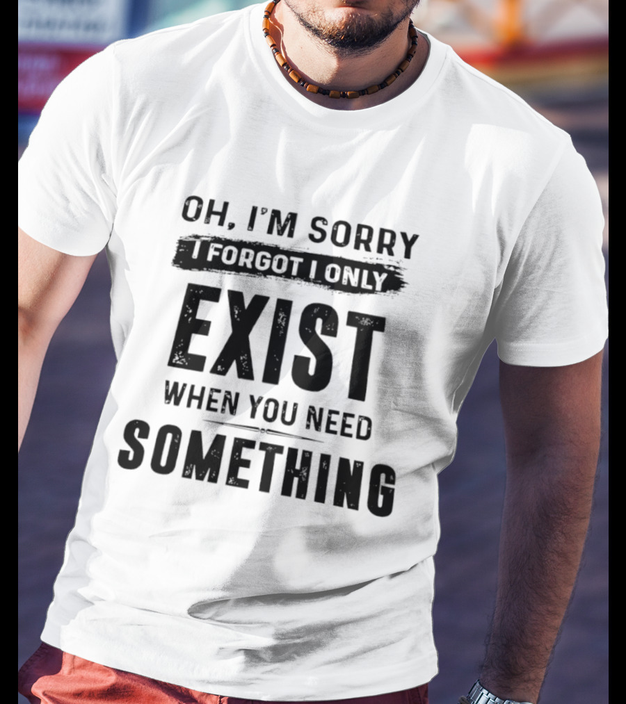 Oh I'm Sorry I Forgot I Only Exist When You Need Something T-Shirt