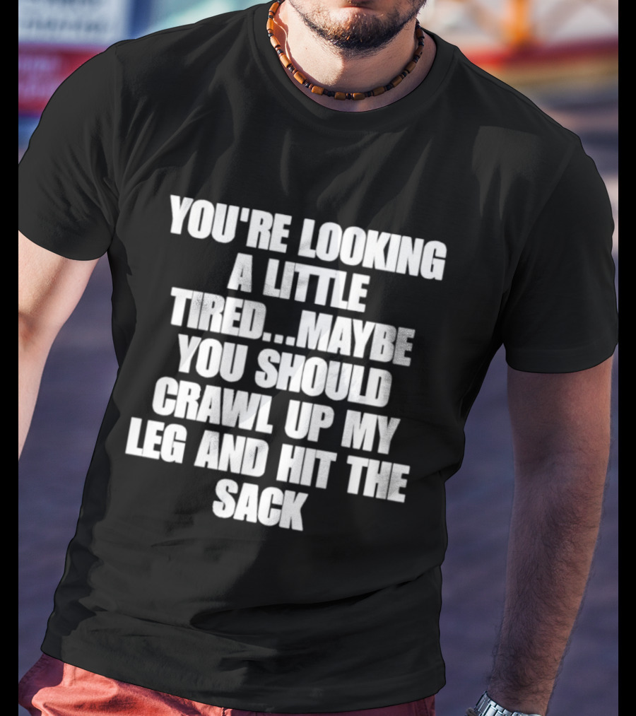 You're Looking A Little Tired Maybe You Should Crawl Up My Leg And Hit The Sack T-Shirt