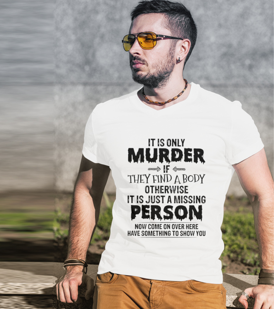 It Is Only Murder If They Find A Body Otherwise It Is Just A Missing Person Now Come On Over Here Have Something To Show You T-Shirt