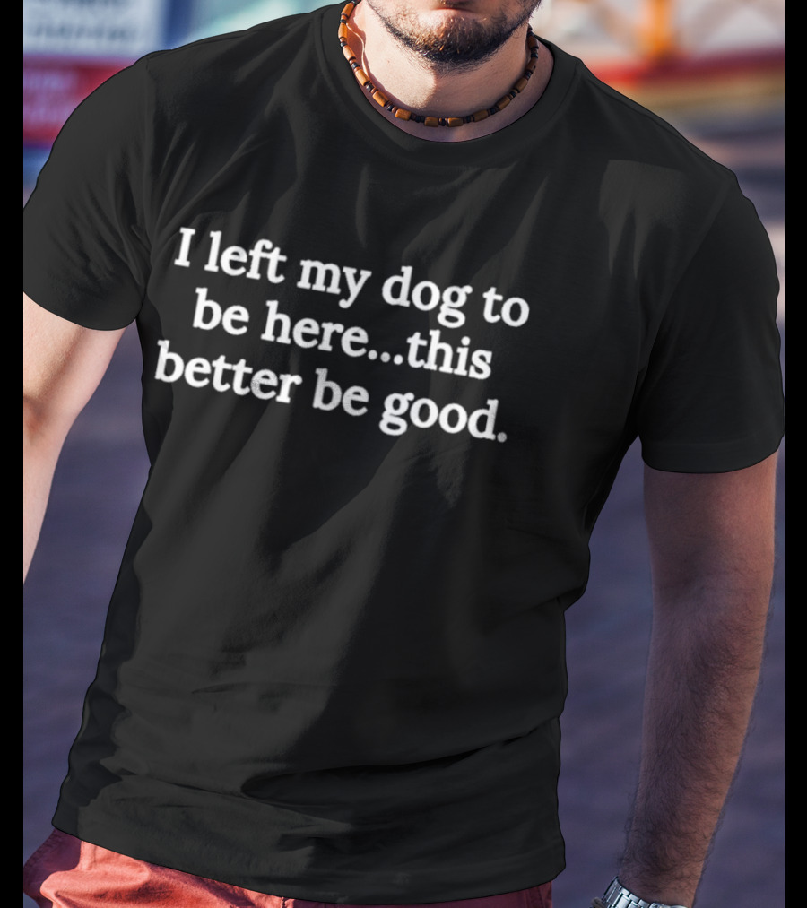 I Left My Dog To Be Here This Better Be Good Dog Lover T-Shirt