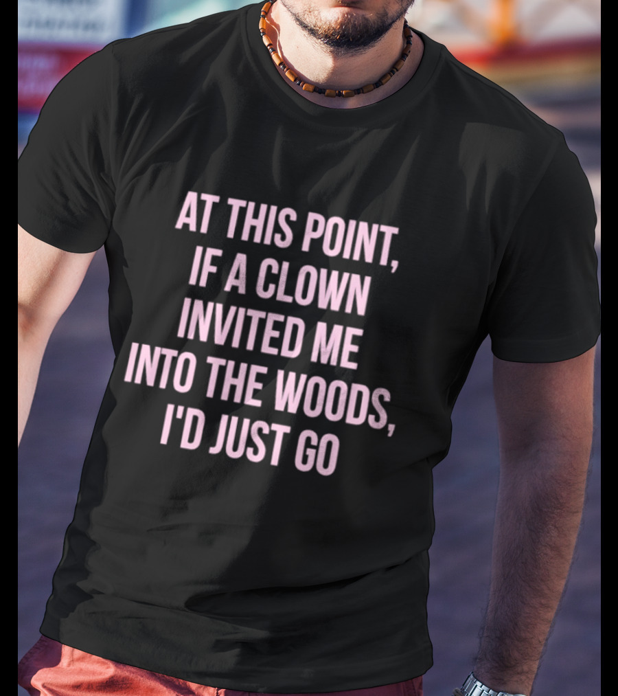 At This Point If A Clown Invited Me Into The Woods I'd Just Go T-Shirt