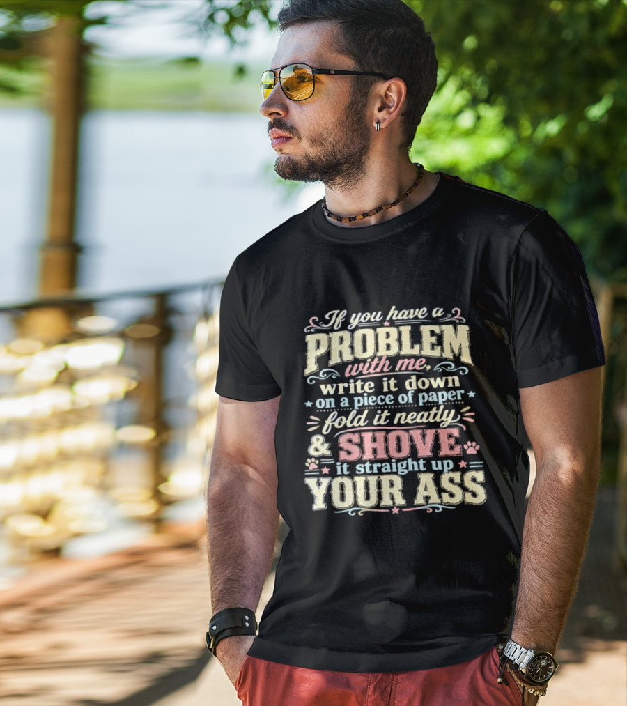 If You Have A Problem With Me Write It Down On A Piece Of Paper Fold It Neatly And Shove It Straight Up Your Ass T-Shirt