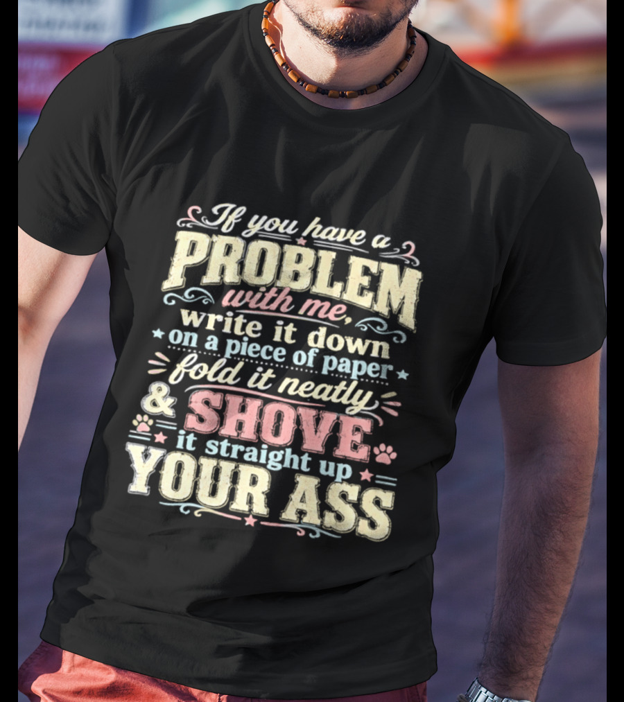If You Have A Problem With Me Write It Down On A Piece Of Paper Fold It Neatly And Shove It Straight Up Your Ass T-Shirt