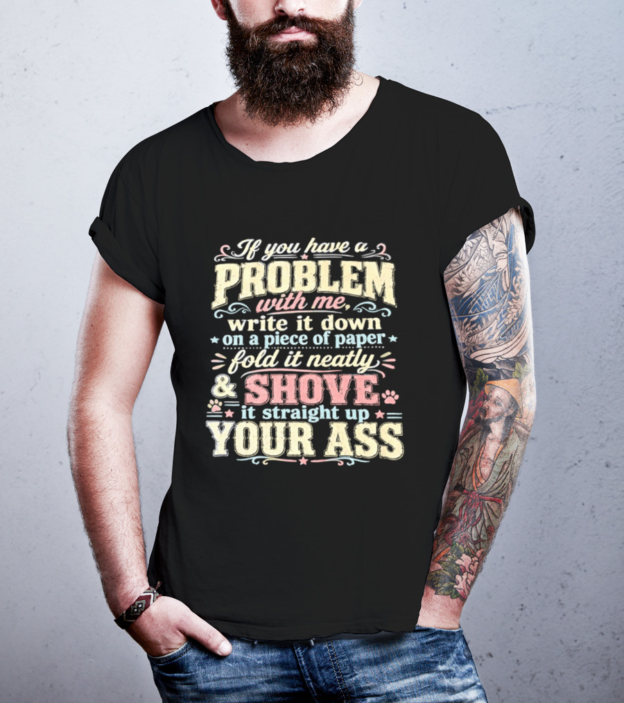 If You Have A Problem With Me Write It Down On A Piece Of Paper Fold It Neatly And Shove It Straight Up Your Ass T-Shirt