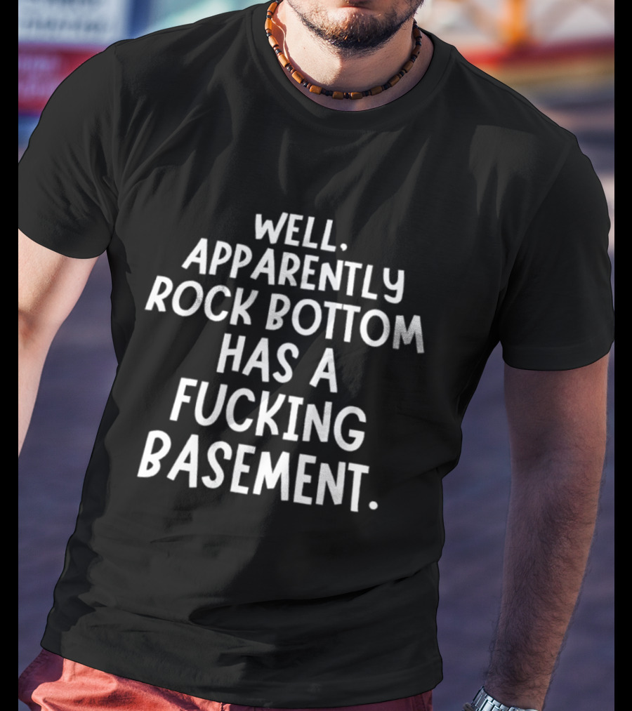 Well Apparently Rock Bottom Has A Fucking Basement T-Shirt