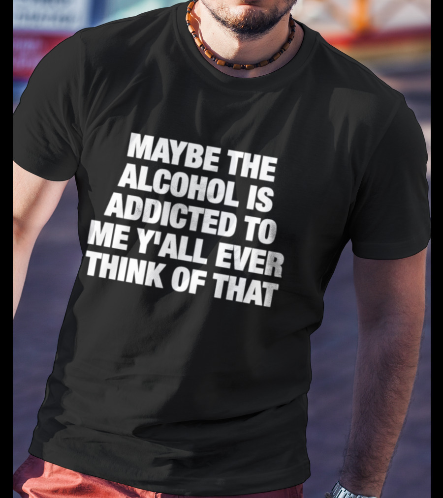 Maybe The Alcohol Is Addicted To Me Y'all Ever Think Of That T-Shirt