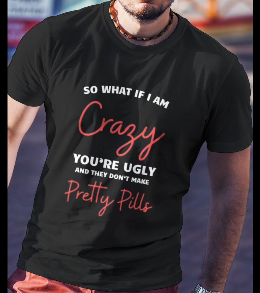So What If I Am Crazy You're Ugly And They Don't Make Pretty Pills T-Shirt