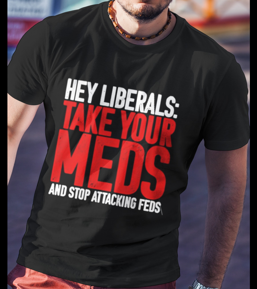 Hey Liberals Take Your Meds And Stop Attacking Feds T-Shirt