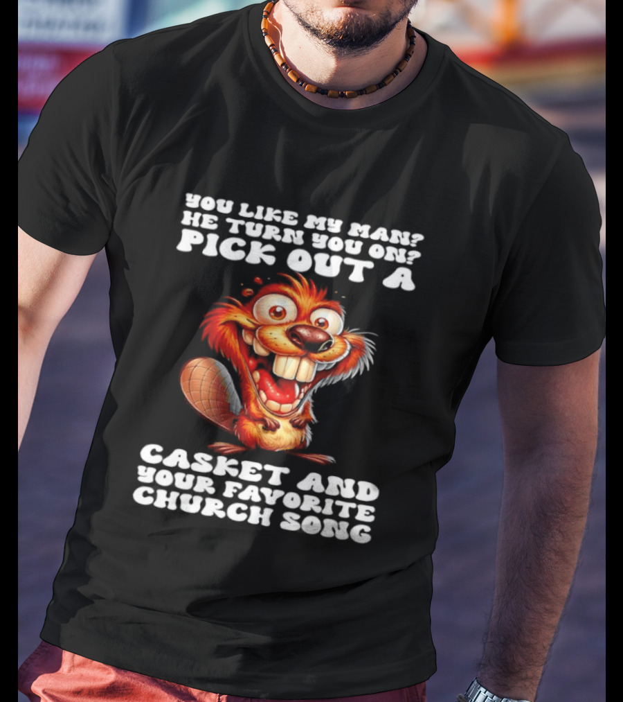 Beaver You Like My Man He Turn You On Pick Out A Casket And Your Favorite Church Song T-Shirt