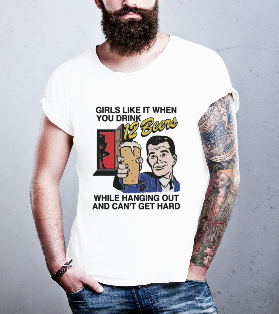 Girls Like It When You Drink 12 Beers While Hanging Out And Can't Get Hard T-Shirt
