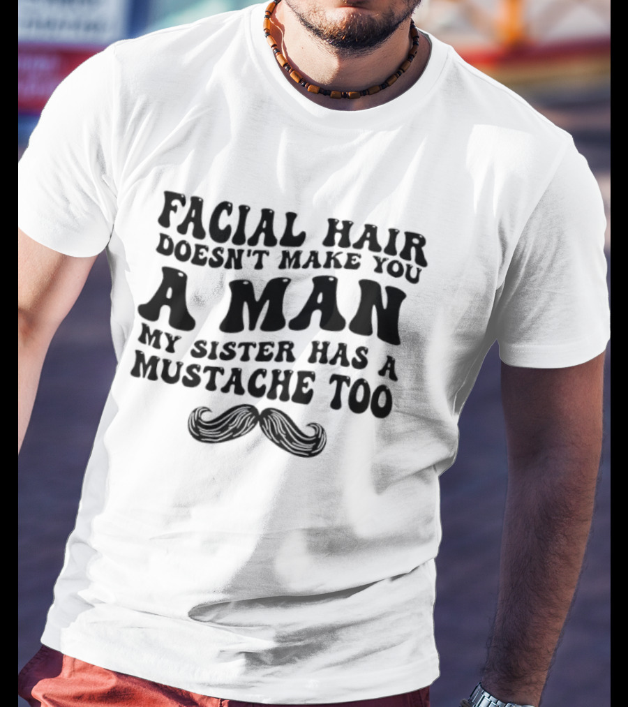 Facial Hair Doesn't Make You A Man My Sister Has A Mustache Too T-Shirt