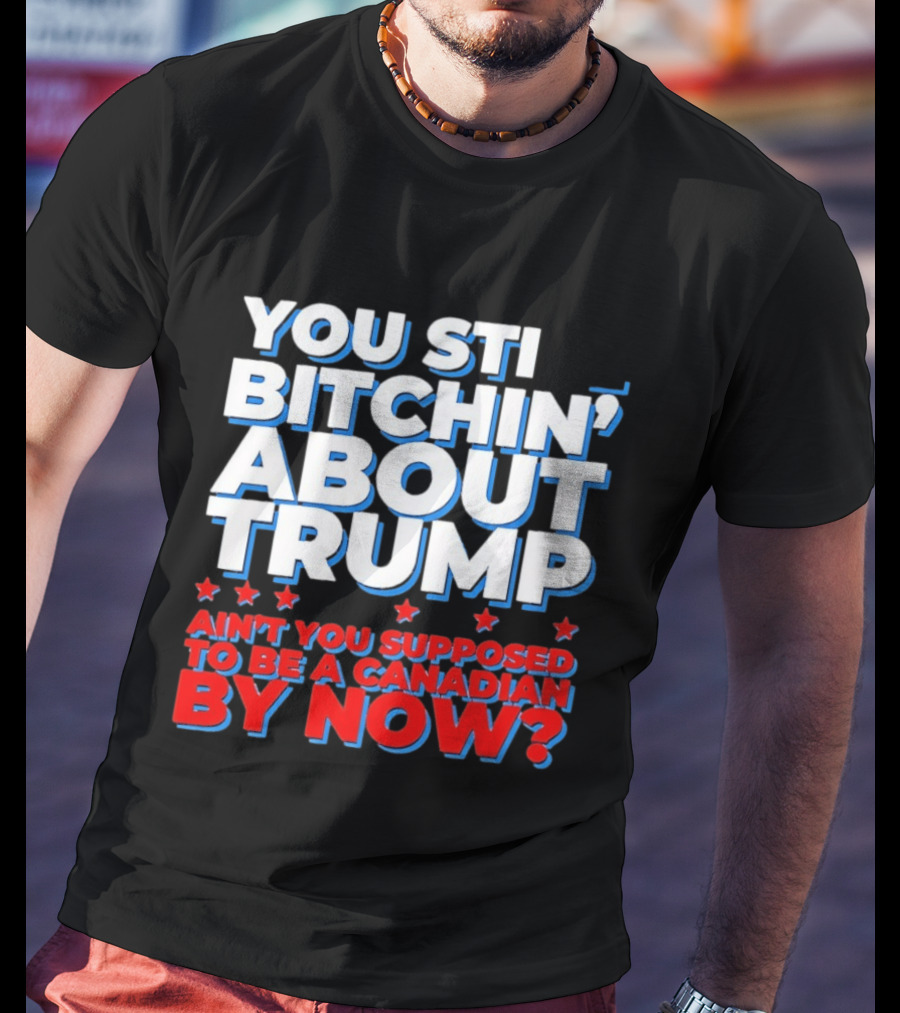 You Still Bitchin' About Trump Ain't You Supposed To Be A Canadian By Now T-Shirt