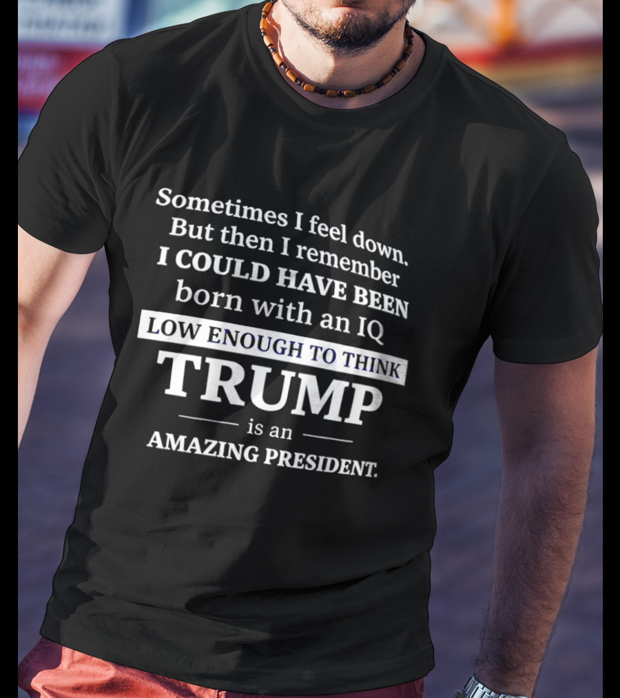 Sometimes I Feel Down But Then I Remember I Could Have Been Born With An IQ Low Enough To Think Trump Is An Amazing President T-Shirt