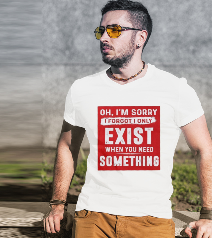 Oh I'm Sorry I Forgot I Only Exist When You Need Something T-Shirt