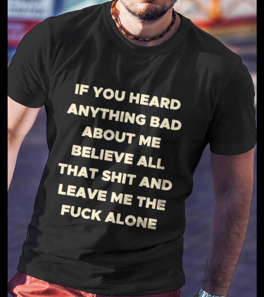 If You Heard Anything Bad About Me Believe All That Shit And Leave Me The Fuck Alone T-Shirt