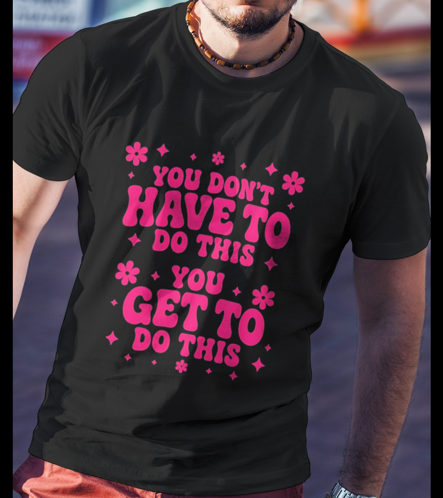 You Don't Have To Do This You Get To Do This Motivational Phrase With Flowers And Stars T-Shirt