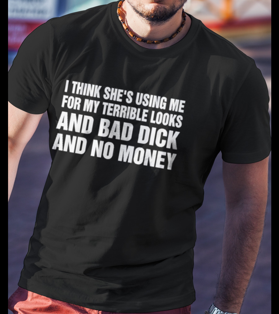 I Think She's Using Me For My Terrible Looks And Bad Dick And No Money T-Shirt
