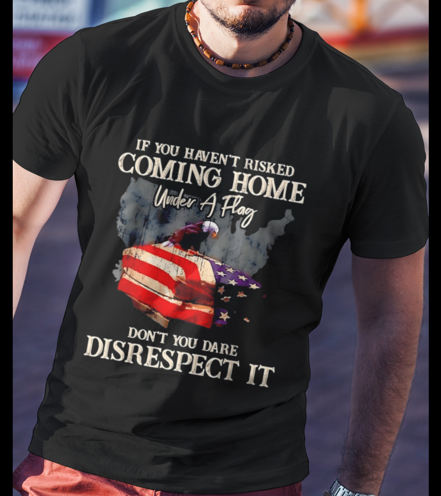 If You Haven't Risked Coming Home Under A Flag Don't You Dare Disrespect It American Flag Bald Eagle T-Shirt