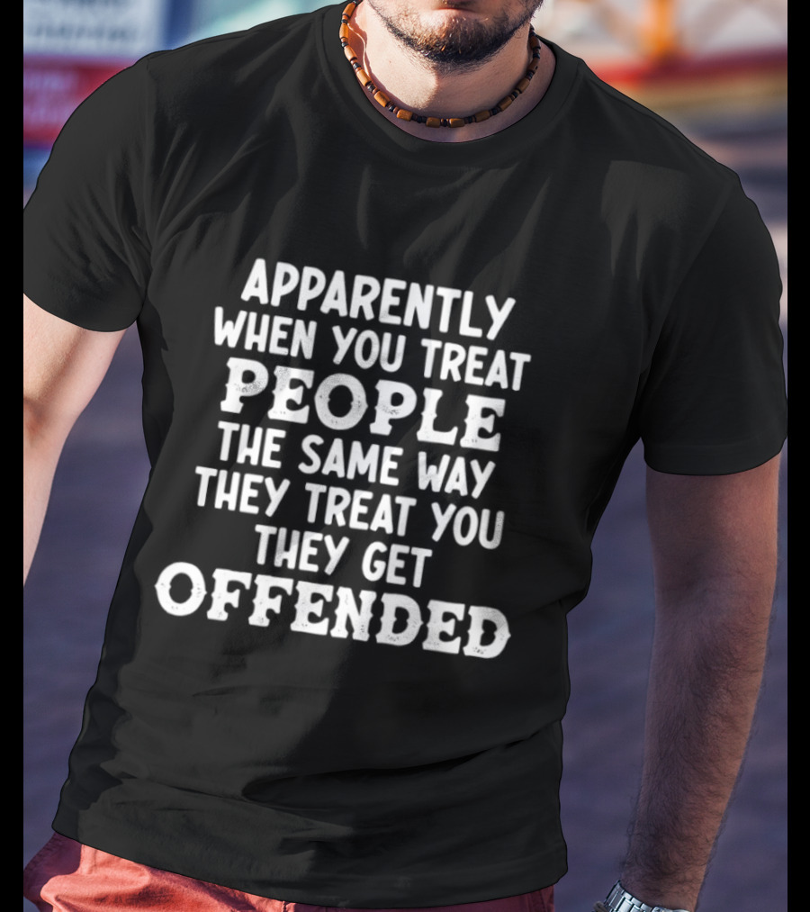 Apparently When You Treat People The Same Way They Treat You They Get Offended T-Shirt