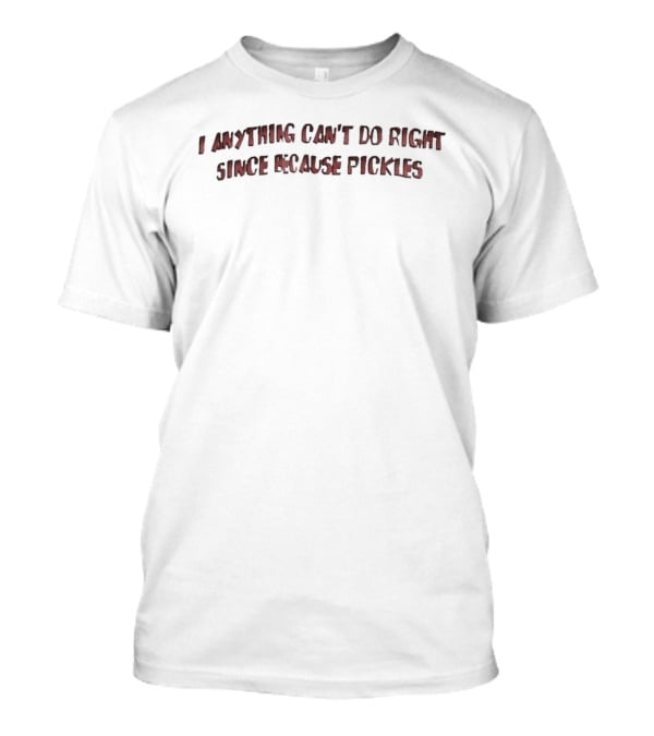 I Anything Can't Do Right Since Because Pickles T-Shirt
